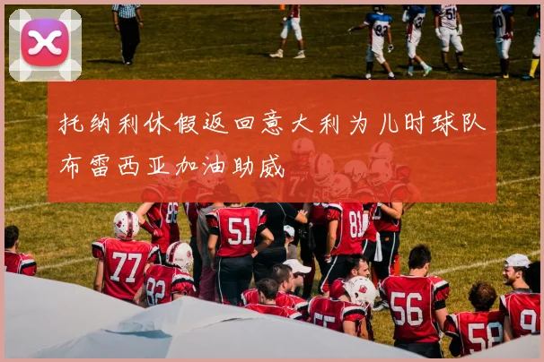 托纳利休假返回意大利为儿时球队布雷西亚加油助威
